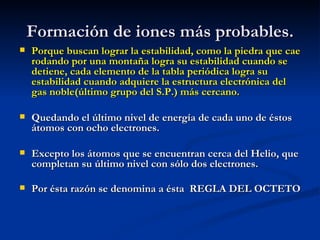 Formación de iones más probables. Porque buscan lograr la estabilidad, como la piedra que cae rodando por una montaña logra su estabilidad cuando se detiene, cada elemento de la tabla periódica logra su estabilidad cuando adquiere la estructura electrónica del gas noble(último grupo del S.P.) más cercano.  Quedando el último nivel de energía de cada uno de éstos átomos con ocho electrones. Excepto los átomos que se encuentran cerca del Helio, que completan su último nivel con sólo dos electrones. Por ésta razón se denomina a ésta  REGLA DEL OCTETO   
