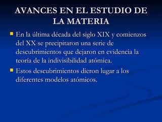 AVANCES EN EL ESTUDIO DE LA MATERIA En la última década del siglo XIX y comienzos del XX se precipitaron una serie de descubrimientos que dejaron en evidencia la teoría de la indivisibilidad atómica. Estos descubrimientos dieron lugar a los  diferentes modelos atómicos. 
