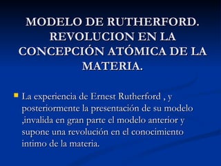 MODELO DE RUTHERFORD. REVOLUCION EN LA CONCEPCIÓN ATÓMICA DE LA MATERIA. La experiencia de Ernest Rutherford , y posteriormente la presentación de su modelo ,invalida en gran parte el modelo anterior y supone una revolución en el conocimiento intimo de la materia. 