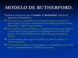 MODELO DE RUTHERFORD. Podemos mencionar que el  modelo  de  Rutherford   ofrecía las siguientes afirmaciones:  El átomo esta constituido por una parte central a la que se le llama núcleo y la que se encuentra concentrada casi toda la masa del núcleo y  toda la carga positiva. En la parte externa del átomo se encuentra toda la carga negativa y cuya masa es muy pequeña en comparación con el resto del átomo, esta está formada por los electrones que contenga el átomo. Los electrones giran a gran velocidad en torno al núcleo, en orbitas circulares. El tamaño del núcleo es muy pequeño en comparación con el del átomo, aproximadamente 10000 veces menor. 