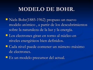 MODELO DE BOHR. Niels Bohr(1885-1962) propuso un nuevo modelo atómico , a partir de los descubrimientos sobre la naturaleza de la luz y la energía. Los electrones giran en torno al núcleo en niveles energéticos bien definidos. Cada nivel puede contener un número máximo de electrones. Es un modelo precursor del actual. 