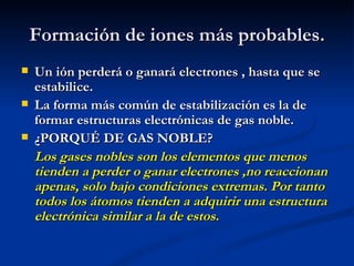 Formación de iones más probables. Un ión perderá o ganará electrones , hasta que se estabilice. La forma más común de estabilización es la de formar estructuras electrónicas de gas noble. ¿PORQUÉ DE GAS NOBLE? Los gases nobles son los elementos que menos tienden a perder o ganar electrones ,no reaccionan apenas, solo bajo condiciones extremas. Por tanto todos los átomos tienden a adquirir una estructura electrónica similar a la de estos. 