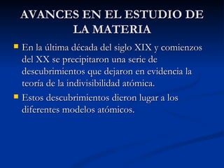 AVANCES EN EL ESTUDIO DE LA MATERIA En la última década del siglo XIX y comienzos del XX se precipitaron una serie de descubrimientos que dejaron en evidencia la teoría de la indivisibilidad atómica. Estos descubrimientos dieron lugar a los  diferentes modelos atómicos. 