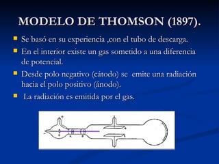 MODELO DE THOMSON (1897). Se basó en su experiencia ,con el tubo de descarga. En el interior existe un gas sometido a una diferencia de potencial. Desde polo negativo (cátodo) se  emite una radiación hacia el polo positivo (ánodo). La radiación es emitida por el gas. 