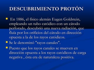 DESCUBRIMIENTO PROTÓNDESCUBRIMIENTO PROTÓN
 En 1886, el físico alemán Eugen Goldstein,En 1886, el físico alemán Eugen Goldstein,
empleando un tubo catódico con un cátodoempleando un tubo catódico con un cátodo
perforado, descubrió una nueva radiación, queperforado, descubrió una nueva radiación, que
fluía por los orificios del cátodo en direcciónfluía por los orificios del cátodo en dirección
opuesta a la de los rayos catódicos.opuesta a la de los rayos catódicos.
 Se le denominó "rayos canales".Se le denominó "rayos canales".
 Puesto que los rayos canales se mueven enPuesto que los rayos canales se mueven en
dirección opuesta a los rayos catódicos de cargadirección opuesta a los rayos catódicos de carga
negativa , ésta era de naturaleza positiva.negativa , ésta era de naturaleza positiva.
 