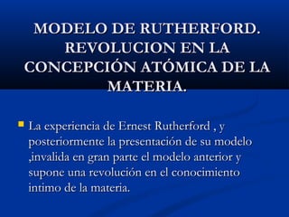 MODELO DE RUTHERFORD.MODELO DE RUTHERFORD.
REVOLUCION EN LAREVOLUCION EN LA
CONCEPCIÓN ATÓMICA DE LACONCEPCIÓN ATÓMICA DE LA
MATERIA.MATERIA.
 La experiencia de Ernest Rutherford , yLa experiencia de Ernest Rutherford , y
posteriormente la presentación de su modeloposteriormente la presentación de su modelo
,invalida en gran parte el modelo anterior y,invalida en gran parte el modelo anterior y
supone una revolución en el conocimientosupone una revolución en el conocimiento
intimo de la materia.intimo de la materia.
 