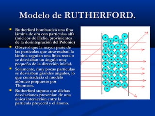 Modelo de RUTHERFORD.Modelo de RUTHERFORD.
 Rutherford bombardeó una finaRutherford bombardeó una fina
lámina de oro con partículas alfalámina de oro con partículas alfa
(núcleos de Helio, provinientes(núcleos de Helio, provinientes
de la desintegración del Polonio)de la desintegración del Polonio)
 Observó que la mayor parte deObservó que la mayor parte de
las partículas que atravesaban lalas partículas que atravesaban la
lámina seguían una línea recta olámina seguían una línea recta o
se desviaban un ángulo muyse desviaban un ángulo muy
pequeño de la dirección inicial.pequeño de la dirección inicial.
 Solamente, muy pocas partículasSolamente, muy pocas partículas
se desviaban grandes ángulos, lose desviaban grandes ángulos, lo
que contradecía el modeloque contradecía el modelo
atómico propuesto poratómico propuesto por
Thomson.Thomson.
 Rutherford supuso que dichasRutherford supuso que dichas
desviaciones provenían de unadesviaciones provenían de una
única interacción entre laúnica interacción entre la
partícula proyectil y el átomo.partícula proyectil y el átomo.
 