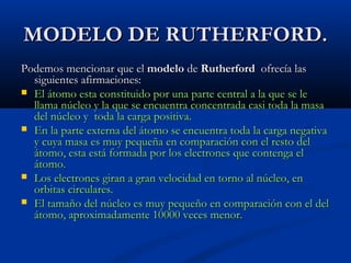 MODELO DE RUTHERFORD.MODELO DE RUTHERFORD.
Podemos mencionar que elPodemos mencionar que el modelomodelo dede RutherfordRutherford ofrecía lasofrecía las
siguientes afirmaciones:siguientes afirmaciones:
 El átomo esta constituido por una parte central a la que se leEl átomo esta constituido por una parte central a la que se le
llama núcleo y la que se encuentra concentrada casi toda la masallama núcleo y la que se encuentra concentrada casi toda la masa
del núcleo y toda la carga positiva.del núcleo y toda la carga positiva.
 En la parte externa del átomo se encuentra toda la carga negativaEn la parte externa del átomo se encuentra toda la carga negativa
y cuya masa es muy pequeña en comparación con el resto dely cuya masa es muy pequeña en comparación con el resto del
átomo, esta está formada por los electrones que contenga elátomo, esta está formada por los electrones que contenga el
átomo.átomo.
 Los electrones giran a gran velocidad en torno al núcleo, enLos electrones giran a gran velocidad en torno al núcleo, en
orbitas circulares.orbitas circulares.
 El tamaño del núcleo es muy pequeño en comparación con el delEl tamaño del núcleo es muy pequeño en comparación con el del
átomo, aproximadamente 10000 veces menor.átomo, aproximadamente 10000 veces menor.
 
