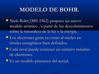 MODELO DE BOHR.MODELO DE BOHR.
 Niels Bohr(1885-1962) propuso un nuevoNiels Bohr(1885-1962) propuso un nuevo
modelo atómico , a partir de los descubrimientosmodelo atómico , a partir de los descubrimientos
sobre la naturaleza de la luz y la energía.sobre la naturaleza de la luz y la energía.
 Los electrones giran en torno al núcleo enLos electrones giran en torno al núcleo en
niveles energéticos bien definidos.niveles energéticos bien definidos.
 Cada nivel puede contener un número máximoCada nivel puede contener un número máximo
de electrones.de electrones.
 Es un modelo precursor del actual.Es un modelo precursor del actual.
 