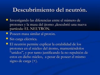 Descubrimiento del neutrón.Descubrimiento del neutrón.
 Investigando las diferencias entre el número deInvestigando las diferencias entre el número de
protones y la masa del átomo ,descubrió una nuevaprotones y la masa del átomo ,descubrió una nueva
partícula: EL NEUTRÓN.partícula: EL NEUTRÓN.
 Poseen masa similar al protón.Poseen masa similar al protón.
 Sin carga eléctrica.Sin carga eléctrica.
 El neutrón permite explicar la estabilidad de losEl neutrón permite explicar la estabilidad de los
protones en el núcleo del átomo, manteniéndolosprotones en el núcleo del átomo, manteniéndolos
“unidos”, y por tanto justificando la no repulsión de“unidos”, y por tanto justificando la no repulsión de
estos en dicho núcleo, a pesar de poseer el mismoestos en dicho núcleo, a pesar de poseer el mismo
signo de carga (+).signo de carga (+).
 