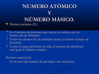 NUMERO ATÓMICONUMERO ATÓMICO
YY
NÚMERO MÁSICO.NÚMERO MÁSICO.
 Número atómico (Z):Número atómico (Z):
Es el número de protones que tienen los núcleos de losEs el número de protones que tienen los núcleos de los
átomos de un elemento.átomos de un elemento.
Todos los átomos de un elemento tienen el mismo número deTodos los átomos de un elemento tienen el mismo número de
protones.protones.
Como la carga del átomo es nula, el número de electronesComo la carga del átomo es nula, el número de electrones
será igual al número atómico.será igual al número atómico.
Número másico(A):Número másico(A):
Es la suma del número de protones y de neutrones.Es la suma del número de protones y de neutrones.
 