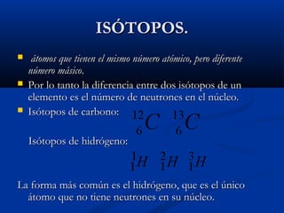 ISÓTOPOS.ISÓTOPOS.
 átomos que tienen el mismo número atómico, pero diferenteátomos que tienen el mismo número atómico, pero diferente
número másiconúmero másico..
 Por lo tanto la diferencia entre dos isótopos de unPor lo tanto la diferencia entre dos isótopos de un
elemento es el número de neutrones en el núcleo.elemento es el número de neutrones en el núcleo.
 Isótopos de carbono:Isótopos de carbono:
Isótopos de hidrógeno:Isótopos de hidrógeno:
La forma más común es el hidrógeno, que es el únicoLa forma más común es el hidrógeno, que es el único
átomo que no tiene neutrones en su núcleo.átomo que no tiene neutrones en su núcleo.
 