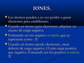 IONES.IONES.
 Los átomos pueden a su vez perder o ganarLos átomos pueden a su vez perder o ganar
electrones para estabilizarse.electrones para estabilizarse.
 Cuando un átomo gana electrones, adquiere unCuando un átomo gana electrones, adquiere un
exceso de carga negativa.exceso de carga negativa.
 Formando un ión negativo oFormando un ión negativo o aniónanión ,que se,que se
representa como : Xrepresenta como : X--
 Cuando un átomo pierde electrones , tieneCuando un átomo pierde electrones , tiene
defecto de carga negativa .O más carga positivadefecto de carga negativa .O más carga positiva
que negativa. Formando un ión positivo oque negativa. Formando un ión positivo o catióncatión::
XX++
 