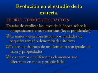 Evolución en el estudio de laEvolución en el estudio de la
materia.materia.
TEORÍA ATÓMICA DE DALTON:TEORÍA ATÓMICA DE DALTON:
Trataba de explicar las leyes de la época sobre laTrataba de explicar las leyes de la época sobre la
composición de las sustancias (leyes ponderales).composición de las sustancias (leyes ponderales).
La materia está constituida por unidades deLa materia está constituida por unidades de
pequeño tamaño denominadas átomos.pequeño tamaño denominadas átomos.
Todos los átomos de un elemento son iguales enTodos los átomos de un elemento son iguales en
masa y propiedades.masa y propiedades.
Los átomos de diferentes elementos sonLos átomos de diferentes elementos son
diferentes en masa y propiedades.diferentes en masa y propiedades.
 