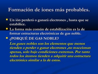 Formación de iones más probables.Formación de iones más probables.
 Un ión perderá o ganará electrones , hasta que seUn ión perderá o ganará electrones , hasta que se
estabilice.estabilice.
 La forma más común de estabilización es la deLa forma más común de estabilización es la de
formar estructuras electrónicas de gas noble.formar estructuras electrónicas de gas noble.
 ¿PORQUÉ DE GAS NOBLE?¿PORQUÉ DE GAS NOBLE?
Los gases nobles son los elementos que menosLos gases nobles son los elementos que menos
tienden a perder o ganar electrones ,no reaccionantienden a perder o ganar electrones ,no reaccionan
apenas, solo bajo condiciones extremas. Por tantoapenas, solo bajo condiciones extremas. Por tanto
todos los átomos tienden a adquirir una estructuratodos los átomos tienden a adquirir una estructura
electrónica similar a la de estos.electrónica similar a la de estos.
 