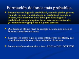 Formación de iones más probables.Formación de iones más probables.
 Porque buscan lograr la estabilidad, como la piedra que caePorque buscan lograr la estabilidad, como la piedra que cae
rodando por una montaña logra su estabilidad cuando serodando por una montaña logra su estabilidad cuando se
detiene, cada elemento de la tabla periódica logra sudetiene, cada elemento de la tabla periódica logra su
estabilidad cuando adquiere la estructura electrónica delestabilidad cuando adquiere la estructura electrónica del
gas noble(último grupo del S.P.) más cercano.gas noble(último grupo del S.P.) más cercano.
 Quedando el último nivel de energía de cada uno de éstosQuedando el último nivel de energía de cada uno de éstos
átomos con ocho electrones.átomos con ocho electrones.
 Excepto los átomos que se encuentran cerca del Helio, queExcepto los átomos que se encuentran cerca del Helio, que
completan su último nivel con sólo dos electrones.completan su último nivel con sólo dos electrones.
 Por ésta razón se denomina a ésta REGLA DEL OCTETOPor ésta razón se denomina a ésta REGLA DEL OCTETO
 