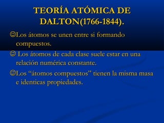 TEORÍA ATÓMICA DETEORÍA ATÓMICA DE
DALTON(1766-1844).DALTON(1766-1844).
Los átomos se unen entre si formandoLos átomos se unen entre si formando
compuestos.compuestos.
 Los átomos de cada clase suele estar en unaLos átomos de cada clase suele estar en una
relación numérica constante.relación numérica constante.
Los “átomos compuestos” tienen la misma masaLos “átomos compuestos” tienen la misma masa
e identicas propiedades.e identicas propiedades.
 