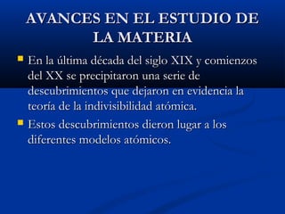 AVANCES EN EL ESTUDIO DEAVANCES EN EL ESTUDIO DE
LA MATERIALA MATERIA
 En la última década del siglo XIX y comienzosEn la última década del siglo XIX y comienzos
del XX se precipitaron una serie dedel XX se precipitaron una serie de
descubrimientos que dejaron en evidencia ladescubrimientos que dejaron en evidencia la
teoría de la indivisibilidad atómica.teoría de la indivisibilidad atómica.
 Estos descubrimientos dieron lugar a losEstos descubrimientos dieron lugar a los
diferentes modelos atómicos.diferentes modelos atómicos.
 