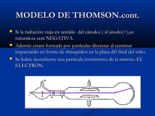 MODELO DE THOMSON.cont.MODELO DE THOMSON.cont.
 Si la radiación viaja en sentido del cátodo(-) al ánodo(+),suSi la radiación viaja en sentido del cátodo(-) al ánodo(+),su
naturaleza será NEGATIVA.naturaleza será NEGATIVA.
 Además estará formada por partículas discretas al terminarAdemás estará formada por partículas discretas al terminar
impactando en forma de chasquidos en la placa del final del tubo.impactando en forma de chasquidos en la placa del final del tubo.
 Se había descubierto una partícula constitutiva de la materia :ELSe había descubierto una partícula constitutiva de la materia :EL
ELECTRÓN.ELECTRÓN.
 