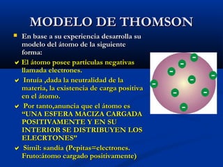 MODELO DE THOMSONMODELO DE THOMSON
 En base a su experiencia desarrolla suEn base a su experiencia desarrolla su
modelo del átomo de la siguientemodelo del átomo de la siguiente
forma:forma:
El átomo posee partículas negativasEl átomo posee partículas negativas
llamada electrones.llamada electrones.
 Intuía ,dada la neutralidad de laIntuía ,dada la neutralidad de la
materia, la existencia de carga positivamateria, la existencia de carga positiva
en el átomo.en el átomo.
 Por tanto,anuncia que el átomo esPor tanto,anuncia que el átomo es
“UNA ESFERA MACIZA CARGADA“UNA ESFERA MACIZA CARGADA
POSITIVAMENTE Y EN SUPOSITIVAMENTE Y EN SU
INTERIOR SE DISTRIBUYEN LOSINTERIOR SE DISTRIBUYEN LOS
ELECRTONES”ELECRTONES”
 Simil: sandía (Pepitas=electrones.Simil: sandía (Pepitas=electrones.
Fruto:átomo cargado positivamente)Fruto:átomo cargado positivamente)
 
