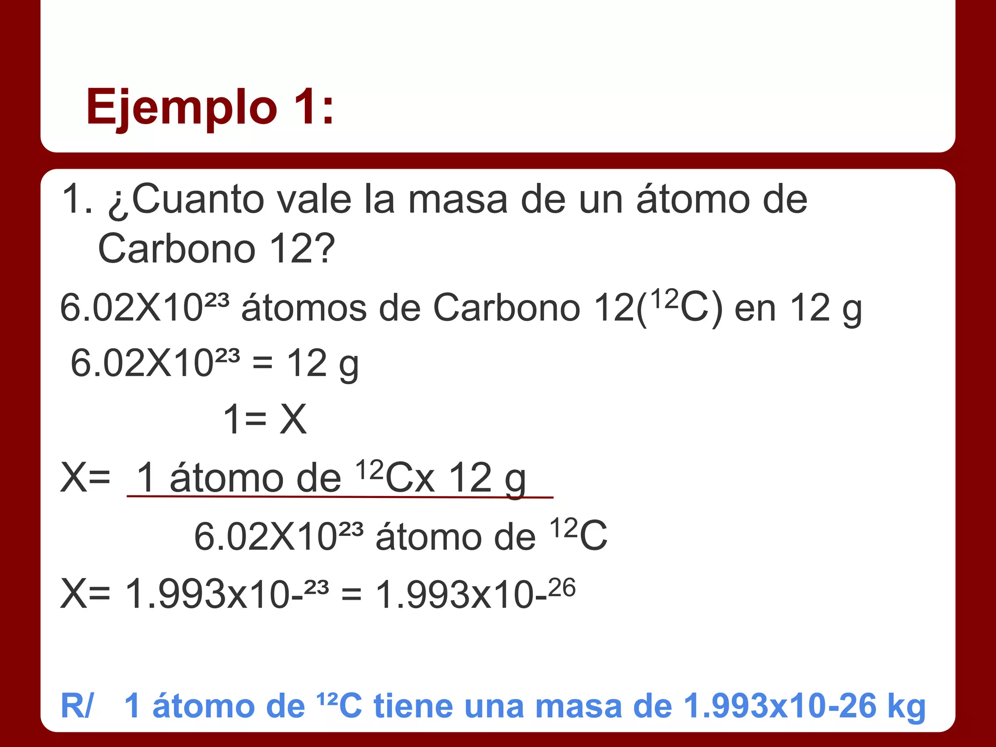 Ejemplo 1:
1. ¿Cuanto vale la masa de un átomo de
  Carbono 12?
6.02X10²³ átomos de Carbono 12(12C) en 12 g
6.02X10²³ = 12 g
        1= X
X= 1 átomo de 12Cx 12 g
       6.02X10²³ átomo de 12C
X= 1.993x10-²³ = 1.993x10-26

R/ 1 átomo de ¹²C tiene una masa de 1.993x10-26 kg
 