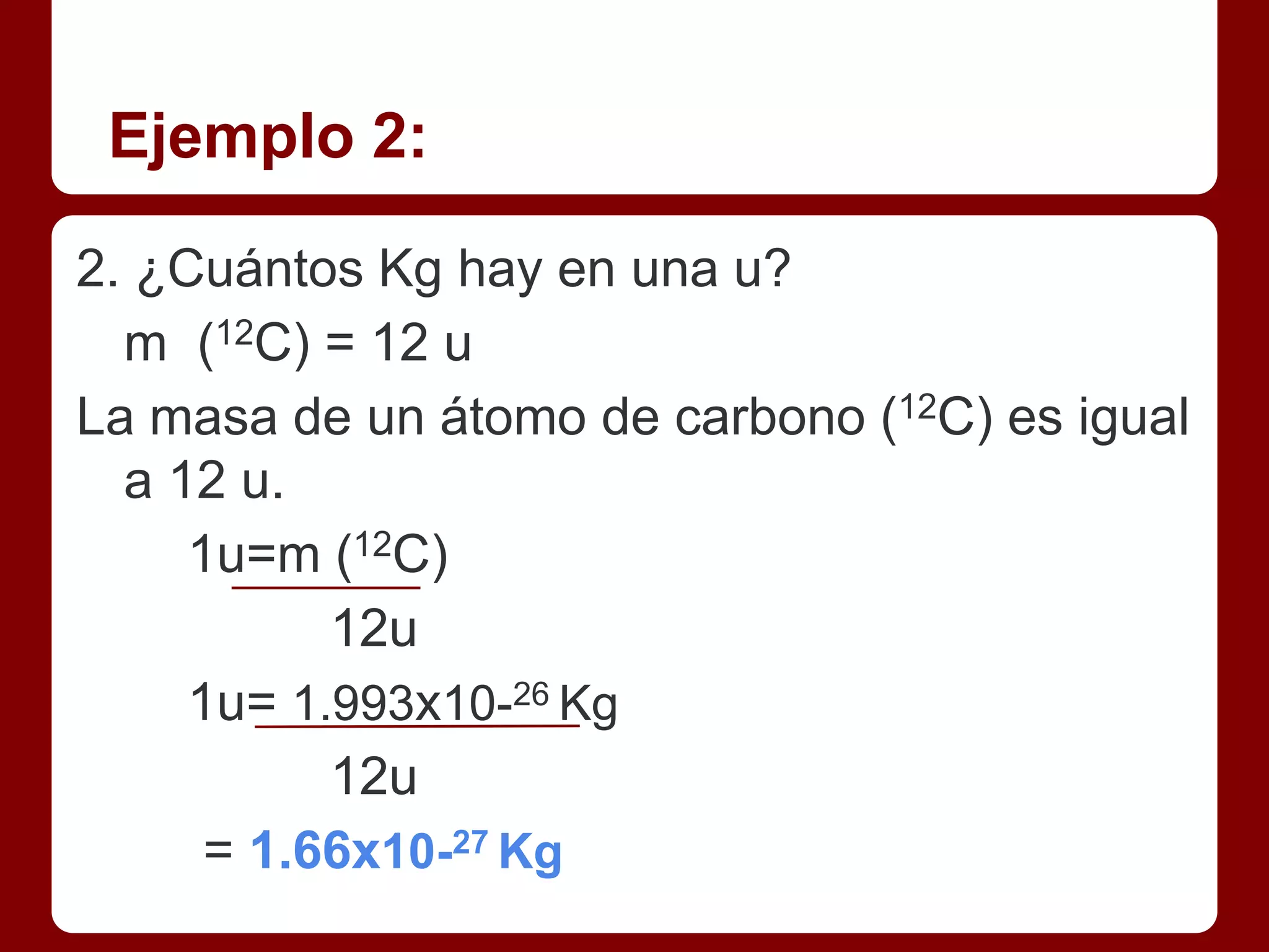 Ejemplo 2:

2. ¿Cuántos Kg hay en una u?
  m (12C) = 12 u
La masa de un átomo de carbono (12C) es igual
  a 12 u.
     1u=m (12C)
           12u
     1u= 1.993x10-26 Kg
           12u
      = 1.66x10-27 Kg
 