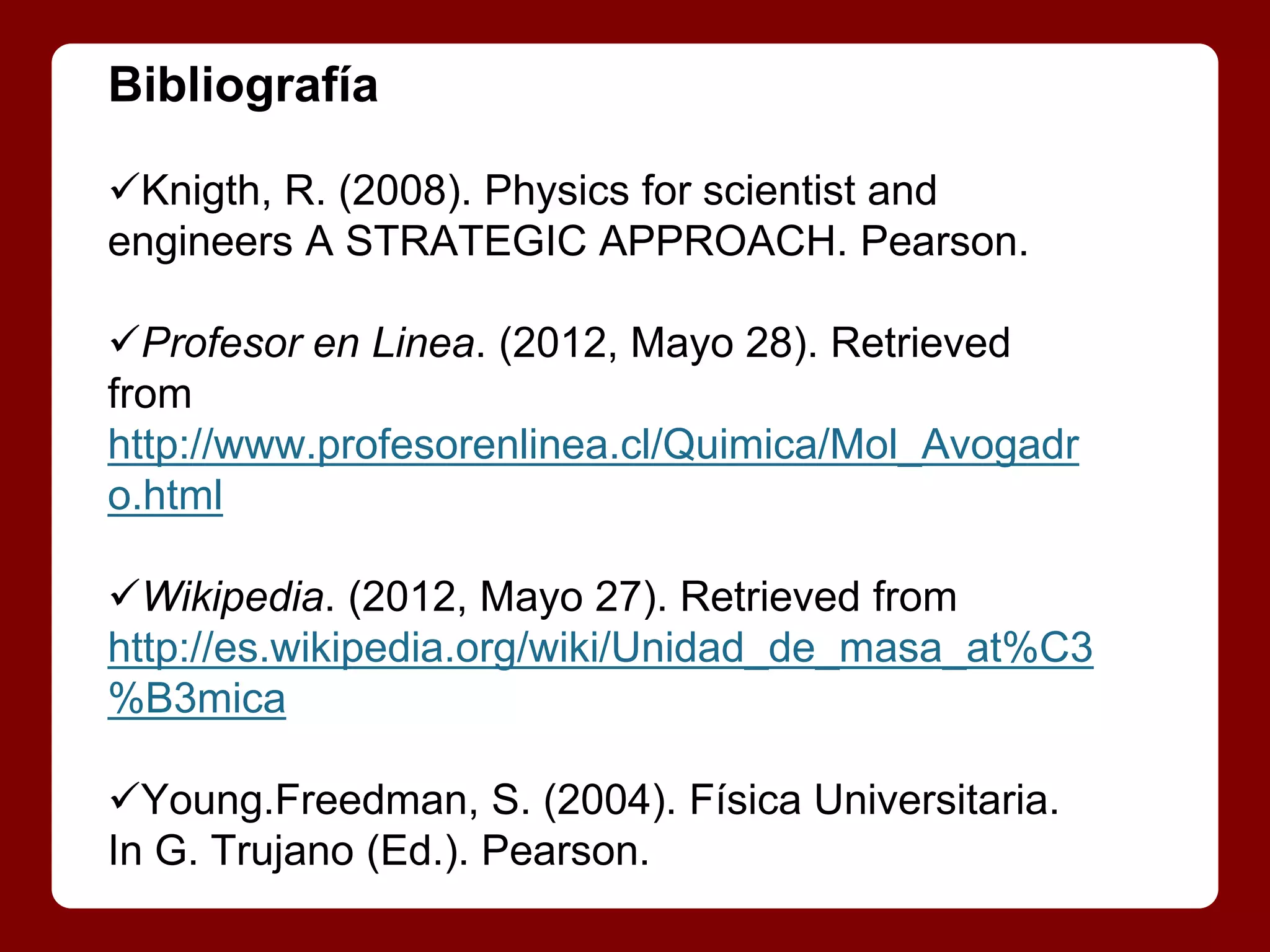 Bibliografía

Knigth, R. (2008). Physics for scientist and
engineers A STRATEGIC APPROACH. Pearson.

Profesor en Linea. (2012, Mayo 28). Retrieved
from
http://www.profesorenlinea.cl/Quimica/Mol_Avogadr
o.html

Wikipedia. (2012, Mayo 27). Retrieved from
http://es.wikipedia.org/wiki/Unidad_de_masa_at%C3
%B3mica

Young.Freedman, S. (2004). Física Universitaria.
In G. Trujano (Ed.). Pearson.
 