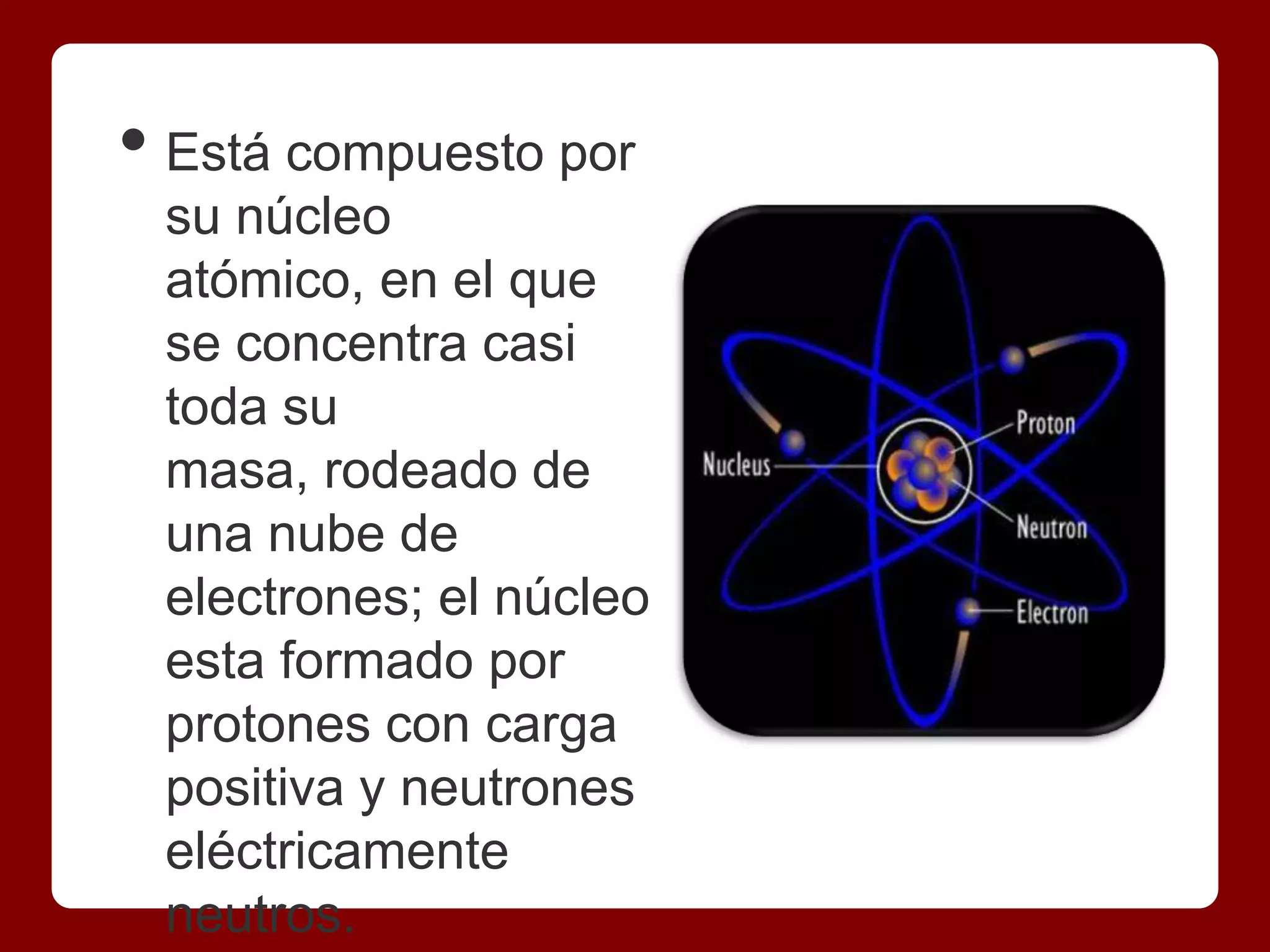• Está compuesto por
 su núcleo
 atómico, en el que
 se concentra casi
 toda su
 masa, rodeado de
 una nube de
 electrones; el núcleo
 esta formado por
 protones con carga
 positiva y neutrones
 eléctricamente
 neutros.
 