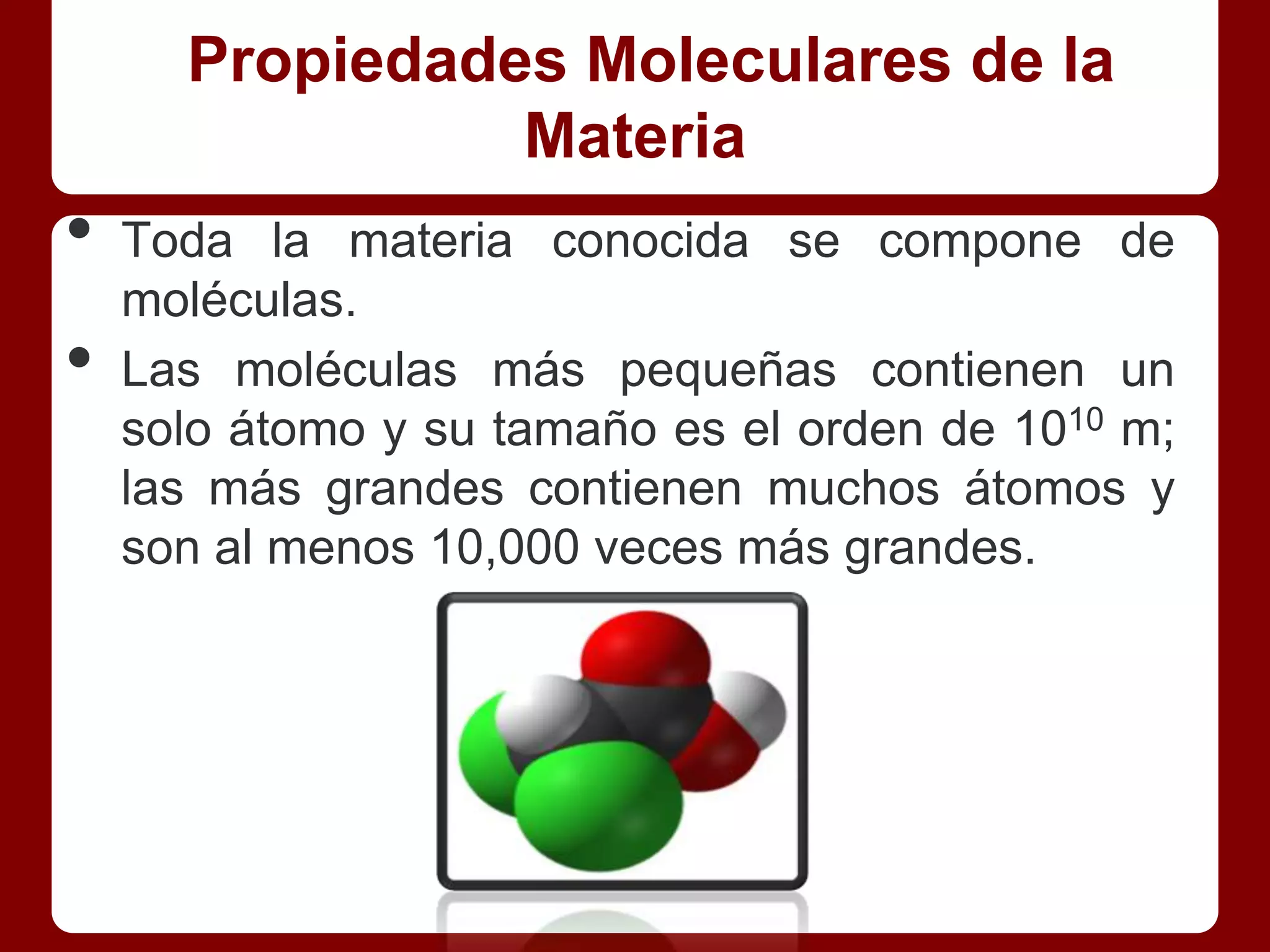 Propiedades Moleculares de la
                Materia
•   Toda la materia conocida se compone de
    moléculas.
•   Las moléculas más pequeñas contienen un
    solo átomo y su tamaño es el orden de 1010 m;
    las más grandes contienen muchos átomos y
    son al menos 10,000 veces más grandes.
 