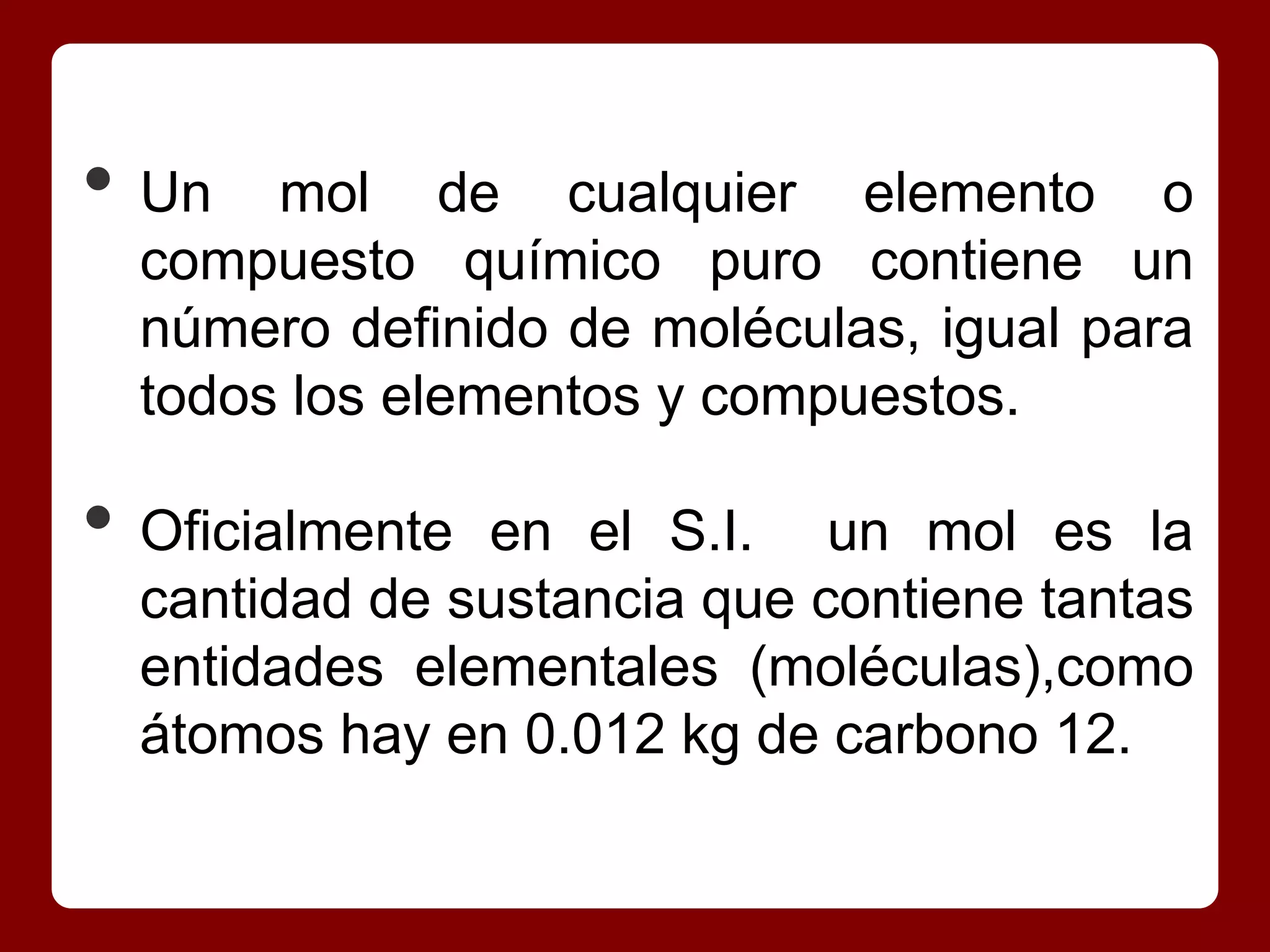 • Un   mol de cualquier elemento o
  compuesto químico puro contiene un
  número definido de moléculas, igual para
  todos los elementos y compuestos.

• Oficialmente en el S.I. un mol es la
  cantidad de sustancia que contiene tantas
  entidades elementales (moléculas),como
  átomos hay en 0.012 kg de carbono 12.
 