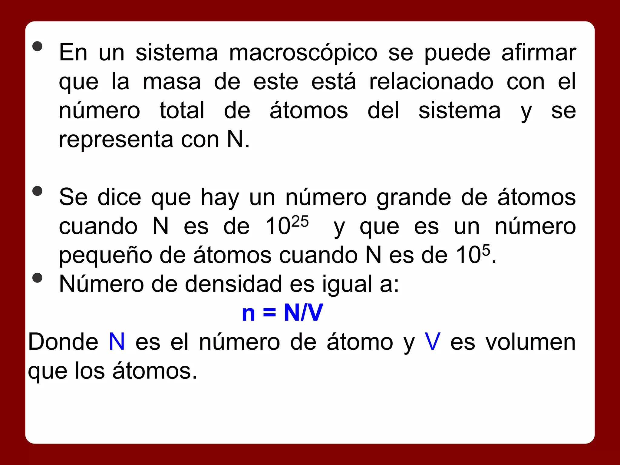 •   En un sistema macroscópico se puede afirmar
    que la masa de este está relacionado con el
    número total de átomos del sistema y se
    representa con N.

• Se dice que hay un número grande de átomos
  cuando N es de 1025 y que es un número
  pequeño de átomos cuando N es de 105.
• Número de densidad es igual a:
                 n = N/V
Donde N es el número de átomo y V es volumen
que los átomos.
 