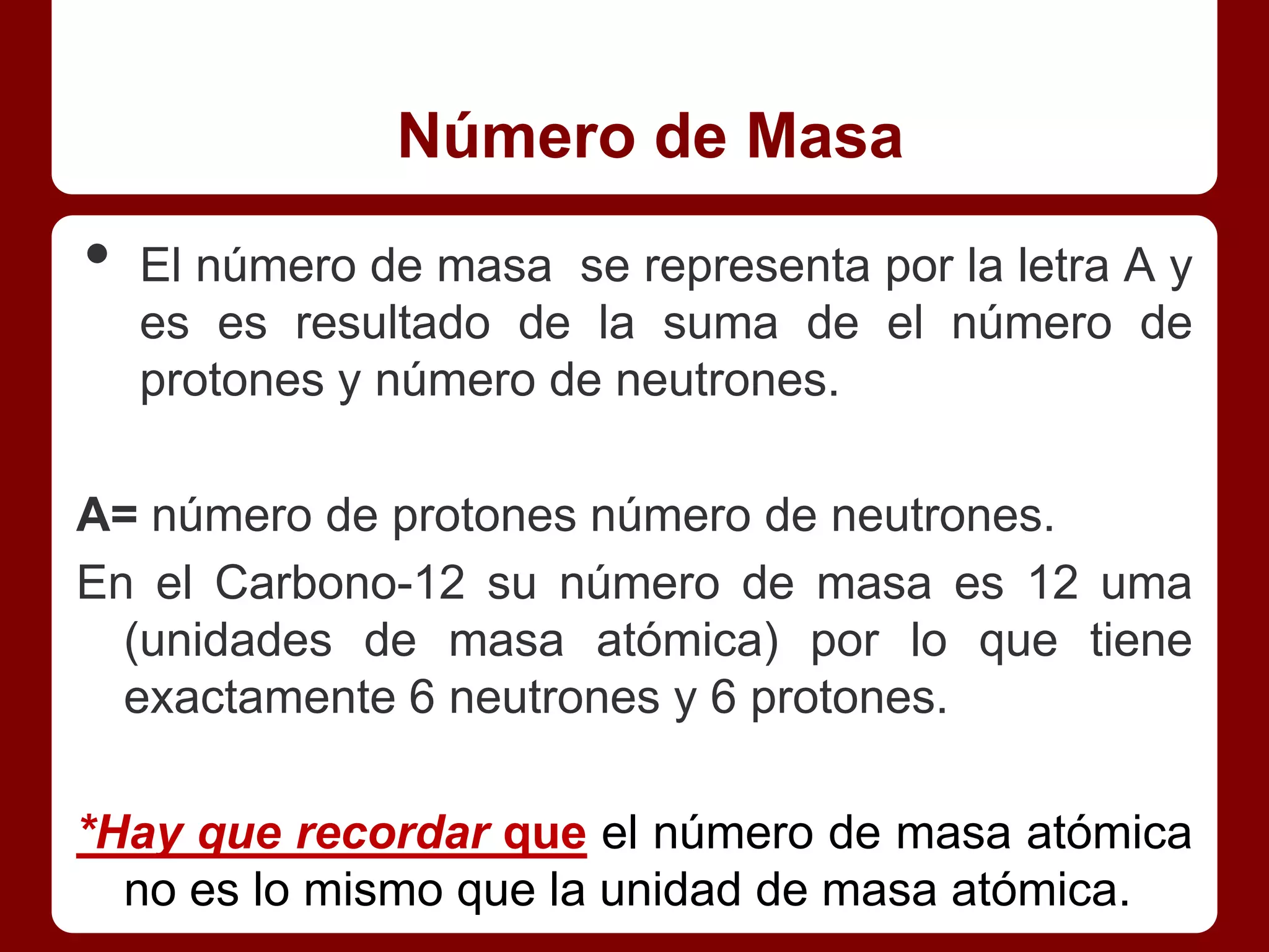 Número de Masa
•   El número de masa se representa por la letra A y
    es es resultado de la suma de el número de
    protones y número de neutrones.

A= número de protones número de neutrones.
En el Carbono-12 su número de masa es 12 uma
  (unidades de masa atómica) por lo que tiene
  exactamente 6 neutrones y 6 protones.

*Hay que recordar que el número de masa atómica
  no es lo mismo que la unidad de masa atómica.
 