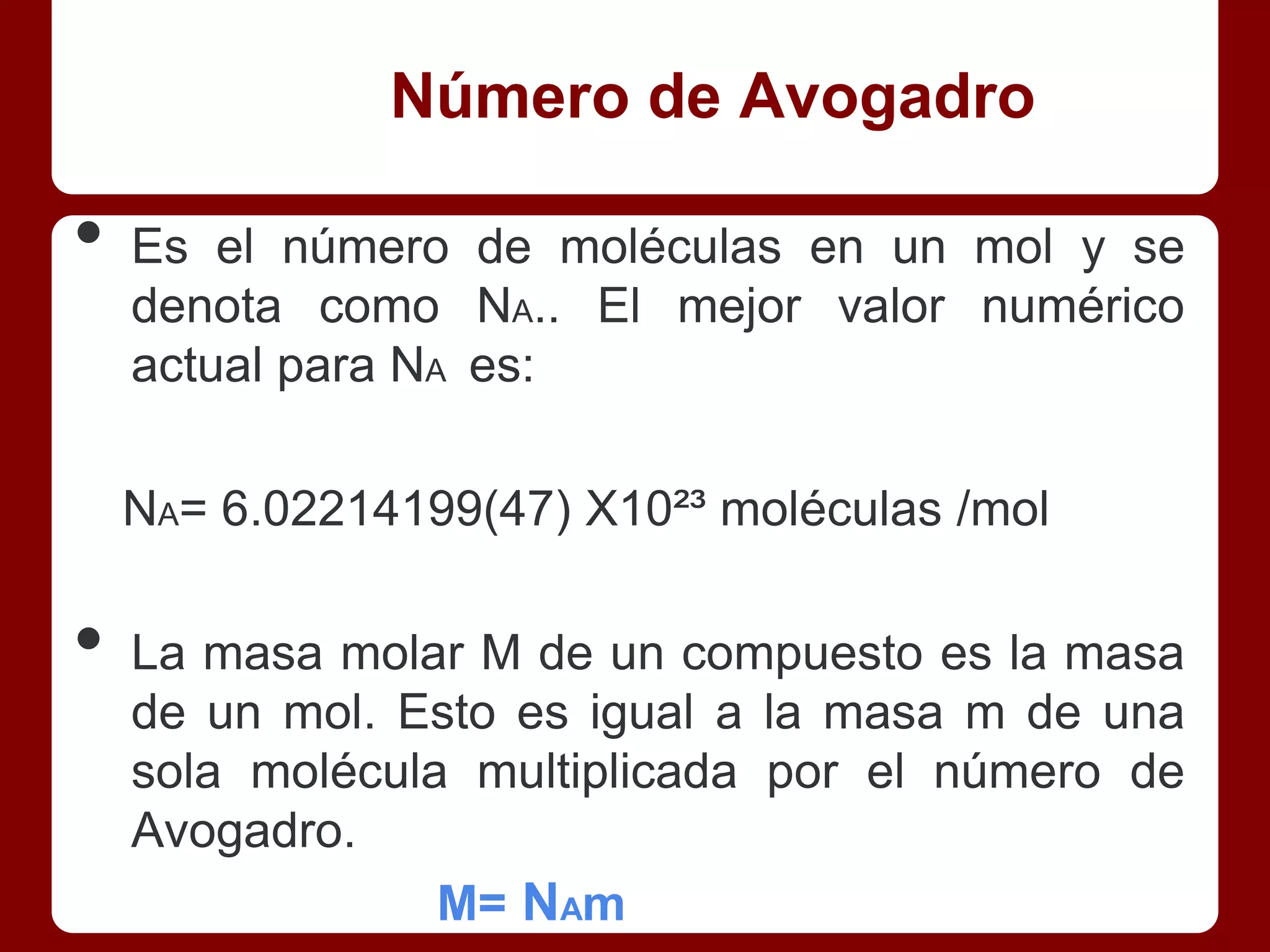 Número de Avogadro

•   Es el número de moléculas en un mol y se
    denota como NA.. El mejor valor numérico
    actual para NA es:

    NA= 6.02214199(47) X10²³ moléculas /mol

•   La masa molar M de un compuesto es la masa
    de un mol. Esto es igual a la masa m de una
    sola molécula multiplicada por el número de
    Avogadro.
                 M= NAm
 