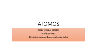 ATOMOS
Jorge enrique Salazar
Profesor UFPS
Departamento de Procesos Industriales
 