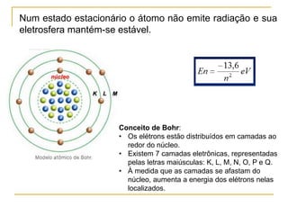Num estado estacionário o átomo não emite radiação e sua
eletrosfera mantém-se estável.
Conceito de Bohr:
• Os elétrons estão distribuídos em camadas ao
redor do núcleo.
• Existem 7 camadas eletrônicas, representadas
pelas letras maiúsculas: K, L, M, N, O, P e Q.
• À medida que as camadas se afastam do
núcleo, aumenta a energia dos elétrons nelas
localizados.
 