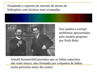Estudando o espectro de emissão do átomo de
hidrogênio com técnicas mais avançadas:
Arnold Sommerfeld percebeu que as linhas espectrais
não eram únicas, mas formadas por conjuntos de linhas
muito próximas umas das outras.
Isso ajudou a corrigir
problemas apresentados
pelo modelo proposto
por Niels Bohr.
 