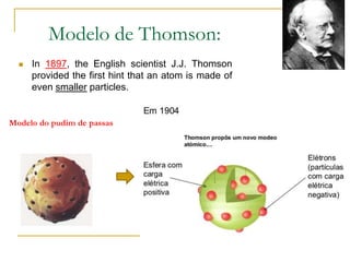 Modelo de Thomson:
 In 1897, the English scientist J.J. Thomson
provided the first hint that an atom is made of
even smaller particles.
Modelo do pudim de passas
 