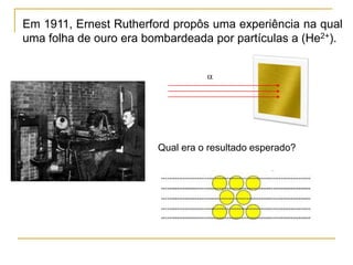 Em 1911, Ernest Rutherford propôs uma experiência na qual
uma folha de ouro era bombardeada por partículas a (He2+).
Qual era o resultado esperado?
a
 
