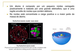  Um átomo é composto por um pequeno núcleo carregado
positivamente e rodeado por uma grande eletrosfera, que é uma
região envolta do núcleo que contém elétrons.
 No núcleo está concentrada a carga positiva e a maior parte da
massa do átomo.
 
