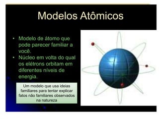 Modelos Atômicos
• Modelo de átomo que
pode parecer familiar a
você.
• Núcleo em volta do qual
os elétrons orbitam em
diferentes níveis de
energia.
Um modelo que usa ideias
familiares para tentar explicar
fatos não familiares observados
na natureza
 