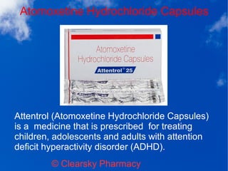 Atomoxetine Hydrochloride Capsules
© Clearsky Pharmacy
Attentrol (Atomoxetine Hydrochloride Capsules)
is a medicine that is prescribed for treating
children, adolescents and adults with attention
deficit hyperactivity disorder (ADHD).
 