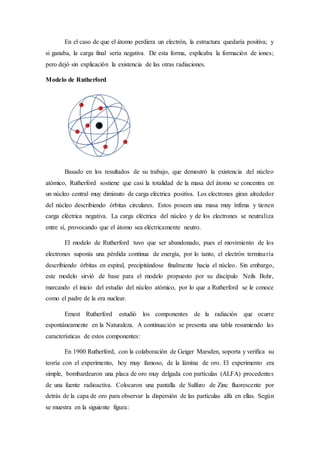 En el caso de que el átomo perdiera un electrón, la estructura quedaría positiva; y 
si ganaba, la carga final sería negativa. De esta forma, explicaba la formación de iones; 
pero dejó sin explicación la existencia de las otras radiaciones. 
Modelo de Rutherford 
Basado en los resultados de su trabajo, que demostró la existencia del núcleo 
atómico, Rutherford sostiene que casi la totalidad de la masa del átomo se concentra en 
un núcleo central muy diminuto de carga eléctrica positiva. Los electrones giran alrededor 
del núcleo describiendo órbitas circulares. Estos poseen una masa muy ínfima y tienen 
carga eléctrica negativa. La carga eléctrica del núcleo y de los electrones se neutraliza 
entre sí, provocando que el átomo sea eléctricamente neutro. 
El modelo de Rutherford tuvo que ser abandonado, pues el movimiento de los 
electrones suponía una pérdida continua de energía, por lo tanto, el electrón terminaría 
describiendo órbitas en espiral, precipitándose finalmente hacia el núcleo. Sin embargo, 
este modelo sirvió de base para el modelo propuesto por su discípulo Neils Bohr, 
marcando el inicio del estudio del núcleo atómico, por lo que a Rutherford se le conoce 
como el padre de la era nuclear. 
Ernest Rutherford estudió los componentes de la radiación que ocurre 
espontáneamente en la Naturaleza. A continuación se presenta una tabla resumiendo las 
características de estos componentes: 
En 1900 Rutherford, con la colaboración de Geiger Marsden, soporta y verifica su 
teoría con el experimento, hoy muy famoso, de la lámina de oro. El experimento era 
simple, bombardearon una placa de oro muy delgada con partículas (ALFA) procedentes 
de una fuente radioactiva. Colocaron una pantalla de Sulfuro de Zinc fluorescente por 
detrás de la capa de oro para observar la dispersión de las partículas alfa en ellas. Según 
se muestra en la siguiente figura: 
 
