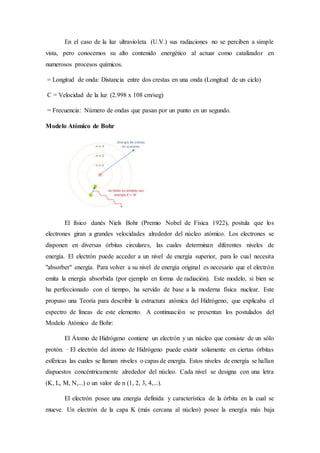 En el caso de la luz ultravioleta (U.V.) sus radiaciones no se perciben a simple 
vista, pero conocemos su alto contenido energético al actuar como catalizador en 
numerosos procesos químicos. 
= Longitud de onda: Distancia entre dos crestas en una onda (Longitud de un ciclo) 
C = Velocidad de la luz (2.998 x 108 cm/seg) 
= Frecuencia: Número de ondas que pasan por un punto en un segundo. 
Modelo Atómico de Bohr 
El físico danés Niels Bohr (Premio Nobel de Física 1922), postula que los 
electrones giran a grandes velocidades alrededor del núcleo atómico. Los electrones se 
disponen en diversas órbitas circulares, las cuales determinan diferentes niveles de 
energía. El electrón puede acceder a un nivel de energía superior, para lo cual necesita 
"absorber" energía. Para volver a su nivel de energía original es necesario que el electrón 
emita la energía absorbida (por ejemplo en forma de radiación). Este modelo, si bien se 
ha perfeccionado con el tiempo, ha servido de base a la moderna física nuclear. Este 
propuso una Teoría para describir la estructura atómica del Hidrógeno, que explicaba el 
espectro de líneas de este elemento. A continuación se presentan los postulados del 
Modelo Atómico de Bohr: 
El Átomo de Hidrógeno contiene un electrón y un núcleo que consiste de un sólo 
protón. · El electrón del átomo de Hidrógeno puede existir solamente en ciertas órbitas 
esféricas las cuales se llaman niveles o capas de energía. Estos niveles de energía se hallan 
dispuestos concéntricamente alrededor del núcleo. Cada nivel se designa con una letra 
(K, L, M, N,...) o un valor de n (1, 2, 3, 4,...). 
El electrón posee una energía definida y característica de la órbita en la cual se 
mueve. Un electrón de la capa K (más cercana al núcleo) posee la energía más baja 
 