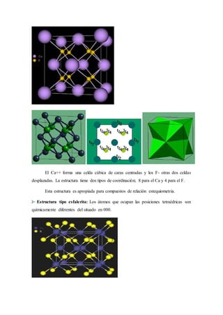 El Ca++ forma una celda cúbica de caras centradas y los F- otras dos celdas 
desplazadas. La estructura tiene dos tipos de coordinación; 8 para el Ca y 4 para el F. 
Esta estructura es apropiada para compuestos de relación estequiometria. 
Estructura tipo esfalerita: Los átomos que ocupan las posiciones tetraédricas son 
químicamente diferentes del situado en 000. 
 
