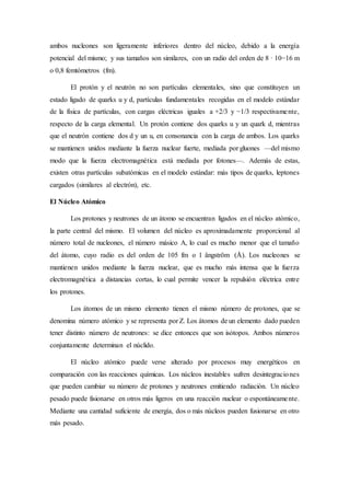 ambos nucleones son ligeramente inferiores dentro del núcleo, debido a la energía 
potencial del mismo; y sus tamaños son similares, con un radio del orden de 8 · 10−16 m 
o 0,8 femtómetros (fm). 
El protón y el neutrón no son partículas elementales, sino que constituyen un 
estado ligado de quarks u y d, partículas fundamentales recogidas en el modelo estándar 
de la física de partículas, con cargas eléctricas iguales a +2/3 y −1/3 respectivame nte, 
respecto de la carga elemental. Un protón contiene dos quarks u y un quark d, mientras 
que el neutrón contiene dos d y un u, en consonancia con la carga de ambos. Los quarks 
se mantienen unidos mediante la fuerza nuclear fuerte, mediada por gluones —del mismo 
modo que la fuerza electromagnética está mediada por fotones—. Además de estas, 
existen otras partículas subatómicas en el modelo estándar: más tipos de quarks, leptones 
cargados (similares al electrón), etc. 
El Núcleo Atómico 
Los protones y neutrones de un átomo se encuentran ligados en el núcleo atómico, 
la parte central del mismo. El volumen del núcleo es aproximadamente proporcional al 
número total de nucleones, el número másico A, lo cual es mucho menor que el tamaño 
del átomo, cuyo radio es del orden de 105 fm o 1 ångström (Å). Los nucleones se 
mantienen unidos mediante la fuerza nuclear, que es mucho más intensa que la fuerza 
electromagnética a distancias cortas, lo cual permite vencer la repulsión eléctrica entre 
los protones. 
Los átomos de un mismo elemento tienen el mismo número de protones, que se 
denomina número atómico y se representa por Z. Los átomos de un elemento dado pueden 
tener distinto número de neutrones: se dice entonces que son isótopos. Ambos números 
conjuntamente determinan el núclido. 
El núcleo atómico puede verse alterado por procesos muy energéticos en 
comparación con las reacciones químicas. Los núcleos inestables sufren desintegraciones 
que pueden cambiar su número de protones y neutrones emitiendo radiación. Un núcleo 
pesado puede fisionarse en otros más ligeros en una reacción nuclear o espontáneame nte. 
Mediante una cantidad suficiente de energía, dos o más núcleos pueden fusionarse en otro 
más pesado. 
 