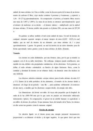 unidad de masa atómica (u). Esta se define como la doceava parte de la masa de un átomo 
neutro de carbono-12 libre, cuyo núcleo contiene 6 protones y 6 neutrones, y equivale a 
1,66 · 10−27 kg aproximadamente. En comparación el protón y el neutrón libres tienen 
una masa de 1,007 y 1,009 u. La masa de un átomo es entonces aproximadamente igual 
al número de nucleones en su núcleo —el número másico— multiplicado por la unidad 
de masa atómica. El átomo estable más pesado es el plomo-208, con una masa de 207,98 
u. 
En química se utiliza también el mol como unidad de masa. Un mol de átomos de 
cualquier elemento equivale siempre al mismo número de estos (6,022 · 1023), lo cual 
implica que un mol de átomos de un elemento con masa atómica de 1 u pesa 
aproximadamente 1 gramo. En general, un mol de átomos de un cierto elemento pesa de 
forma aproximada tantos gramos como la masa atómica de dicho elemento. 
Tamaño 
Los átomos no están delimitados por una frontera clara, por lo que su tamaño se 
equipara con el de su nube electrónica. Sin embargo, tampoco puede establecerse una 
medida de esta, debido a las propiedades ondulatorias de los electrones. En la práctica, se 
define el radio atómico estimándolo en función de algún fenómeno físico, como la 
cantidad y densidad de átomos en un volumen dado, o la distancia entre dos núcleos en 
una molécula. 
Los diversos métodos existentes arrojan valores para el radio atómico de entre 0,5 
y 5 Å. Dentro de la tabla periódica de los elementos, el tamaño de los átomos tiende a 
disminuir a lo largo de un periodo —una fila—, para aumentar súbitamente al comienzo 
de uno nuevo, a medida que los electrones ocupan niveles de energía más altos. 
Las dimensiones del átomo son miles de veces más pequeñas que la longitud de 
onda de la luz (400-700 nm) por lo que estos no pueden ser observados utilizando 
instrumentos ópticos. En comparación, el grosor de un cabello humano es equivalente a 
un millón de átomos de carbono. Si una manzana fuera del tamaño de la Tierra, los átomos 
en ella serían tan grandes como la manzana original. 
Niveles de energía 
Un electrón ligado en el átomo posee una energía potencial inversamente 
proporcional a su distancia al núcleo y de signo negativo, lo que quiere decir que esta 
 