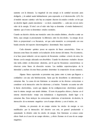 aumenta con la distancia. La magnitud de esta energía es la cantidad necesaria para 
desligarlo, y la unidad usada habitualmente para expresarla es el electronvoltio (eV). En 
el modelo mecano cuántico solo hay un conjunto discreto de estados o niveles en los que 
un electrón ligado puede encontrarse —es decir, enumerables—, cada uno con un cierto 
valor de la energía. El nivel con el valor más bajo se denomina el estado fundamenta l, 
mientras que el resto se denominan estados excitados. 
Cuando un electrón efectúa una transición entre dos estados distintos, absorbe o emite un 
fotón, cuya energía es precisamente la diferencia entre los dos niveles. La energía de un 
fotón es proporcional a su frecuencia, así que cada transición se corresponde con una 
banda estrecha del espectro electromagnético denominada línea espectral. 
Cada elemento químico posee un espectro de líneas característico. Estas se 
detectan como líneas de emisión en la radiación de los átomos del mismo. Por el contrario, 
si se hace pasar radiación con un espectro de frecuencias continuo a través de estos, los 
fotones con la energía adecuada son absorbidos. Cuando los electrones excitados decaen 
más tarde, emiten en direcciones aleatorias, por lo que las frecuencias características se 
observan como líneas de absorción oscuras. Las medidas espectroscópicas de la 
intensidad y anchura de estas líneas permiten determinar la composición de una sustancia. 
Algunas líneas espectrales se presentan muy juntas entre sí, tanto que llegaron a 
confundirse con una sola históricamente, hasta que fue descubierta su subestructura o 
estructura fina. La causa de este fenómeno se encuentra en las diversas correcciones a 
considerar en la interacción entre los electrones y el núcleo. Teniendo en cuenta tan solo 
la fuerza electrostática, ocurre que algunas de las configuraciones electrónicas pueden 
tener la misma energía aun siendo distintas. El resto de pequeños efectos y fuerzas en el 
sistema electrón-núcleo rompe esta redundancia o degeneración, dando lugar a la 
estructura fina. Estos incluyen las correcciones relativistas al movimiento de electrón, la 
interacción de su momento magnético con el campo eléctrico y con el núcleo, etc. 
Además, en presencia de un campo externo los niveles de energía se ven 
modificados por la interacción del electrón con este, en general produciendo o 
aumentando la división entre los niveles de energía. Este fenómeno se conoce como 
efecto Stark en el caso de un campo eléctrico, y efecto Zeeman en el caso de un campo 
magnético. 
 