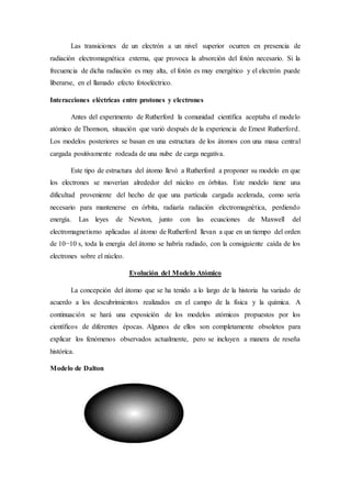 Las transiciones de un electrón a un nivel superior ocurren en presencia de 
radiación electromagnética externa, que provoca la absorción del fotón necesario. Si la 
frecuencia de dicha radiación es muy alta, el fotón es muy energético y el electrón puede 
liberarse, en el llamado efecto fotoeléctrico. 
Interacciones eléctricas entre protones y electrones 
Antes del experimento de Rutherford la comunidad científica aceptaba el modelo 
atómico de Thomson, situación que varió después de la experiencia de Ernest Rutherford. 
Los modelos posteriores se basan en una estructura de los átomos con una masa central 
cargada positivamente rodeada de una nube de carga negativa. 
Este tipo de estructura del átomo llevó a Rutherford a proponer su modelo en que 
los electrones se moverían alrededor del núcleo en órbitas. Este modelo tiene una 
dificultad proveniente del hecho de que una partícula cargada acelerada, como sería 
necesario para mantenerse en órbita, radiaría radiación electromagnética, perdiendo 
energía. Las leyes de Newton, junto con las ecuaciones de Maxwell del 
electromagnetismo aplicadas al átomo de Rutherford llevan a que en un tiempo del orden 
de 10−10 s, toda la energía del átomo se habría radiado, con la consiguiente caída de los 
electrones sobre el núcleo. 
Evolución del Modelo Atómico 
La concepción del átomo que se ha tenido a lo largo de la historia ha variado de 
acuerdo a los descubrimientos realizados en el campo de la física y la química. A 
continuación se hará una exposición de los modelos atómicos propuestos por los 
científicos de diferentes épocas. Algunos de ellos son completamente obsoletos para 
explicar los fenómenos observados actualmente, pero se incluyen a manera de reseña 
histórica. 
Modelo de Dalton 
 