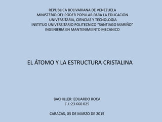 REPUBLICA BOLIVARIANA DE VENEZUELA
MINISTERIO DEL PODER POPULAR PARA LA EDUCACION
UNIVERSITARIA, CIENCIAS Y TECNOLOGIA
INSTITUO UNIVERSITARIO POLITECNICO “SANTIAGO MARIÑO”
INGENIERIA EN MANTENIMEINTO MECANICO
BACHILLER: EDUARDO ROCA
C.I.:23 660 025
CARACAS, 03 DE MARZO DE 2015
EL ÁTOMO Y LA ESTRUCTURA CRISTALINA
 