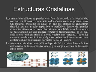 Estructuras Cristalinas
Los materiales sólidos se pueden clasificar de acuerdo a la regularidad
   con que los átomos o iones están ordenados uno con respecto al otro.
   Un material cristalino es aquel en que los átomos se encuentran
   situados en un arreglo repetitivo o periódico dentro de grandes
   distancias atómicas; tal como las estructuras solidificadas, los átomos
   se posicionarán de una manera repetitiva tridimensional en el cual
   cada átomo está enlazado al átomo vecino más cercano. Todos los
   metales, muchos cerámicos y algunos polímeros forman estructuras
   cristalinas bajo condiciones normales de solidificación.
La estructura cristalina de un sólido depende del tipo de enlace atómico,
   del tamaño de los átomos (o iones), y la carga eléctrica de los iones
   en su caso).
 
